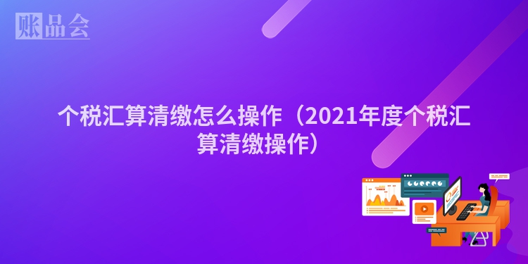 个税汇算清缴怎么操作（2021年度个税汇算清缴操作）