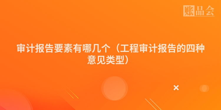 审计报告要素有哪几个（工程审计报告的四种意见类型）