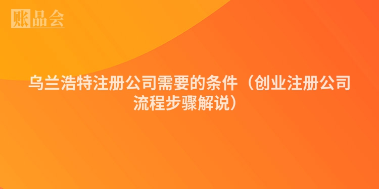 乌兰浩特注册公司需要的条件（创业注册公司流程步骤解说）