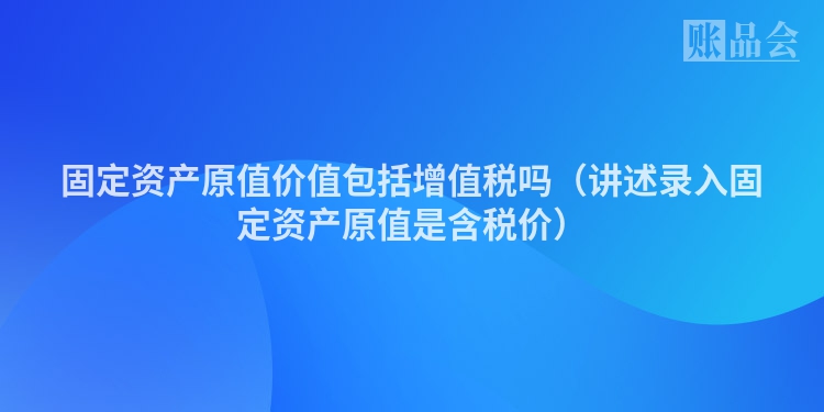固定资产原值价值包括增值税吗（讲述录入固定资产原值是含税价）