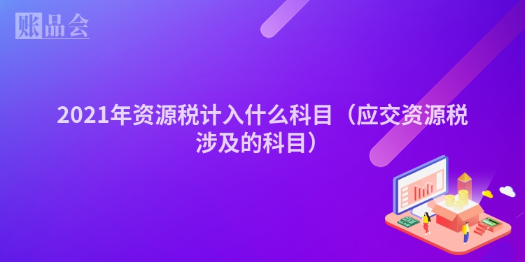 2021年资源税计入什么科目（应交资源税涉及的科目）