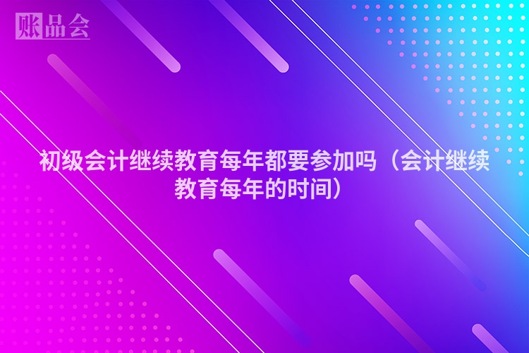初级会计继续教育每年都要参加吗（会计继续教育每年的时间）