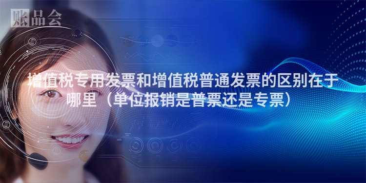 增值税专用发票和增值税普通发票的区别在于哪里（单位报销是普票还是专票）
