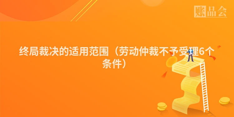 终局裁决的适用范围（劳动仲裁不予受理6个条件）
