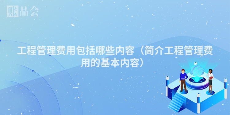 工程管理费用包括哪些内容（简介工程管理费用的基本内容）