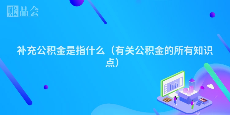 补充公积金是指什么（有关公积金的所有知识点）