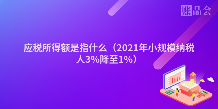 应税所得额是指什么（2021年小规模纳税人3%降至1%）