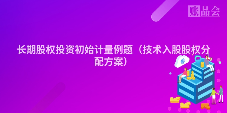 长期股权投资初始计量例题（技术入股股权分配方案）