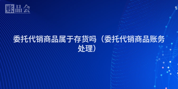 委托代销商品属于存货吗（委托代销商品账务处理）