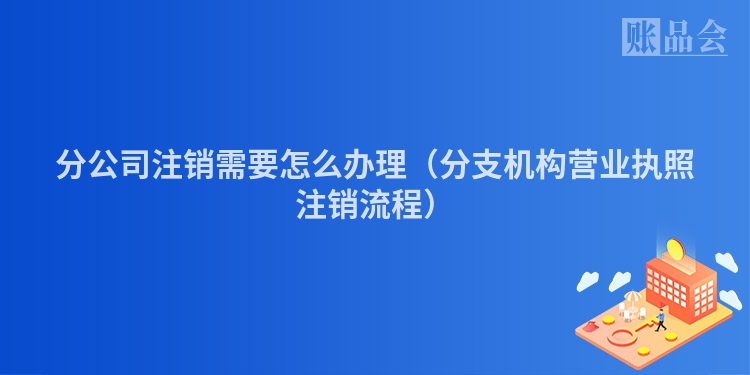 分公司注销需要怎么办理（分支机构营业执照注销流程）