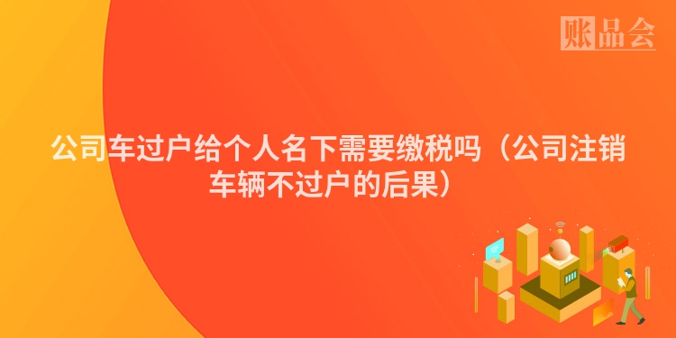 公司车过户给个人名下需要缴税吗（公司注销车辆不过户的后果）