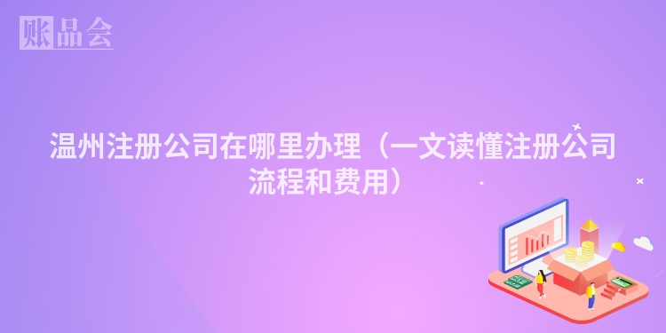 温州注册公司在哪里办理（一文读懂注册公司流程和费用）