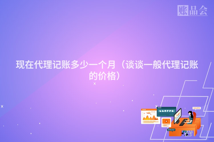 现在代理记账多少一个月（谈谈一般代理记账的价格）