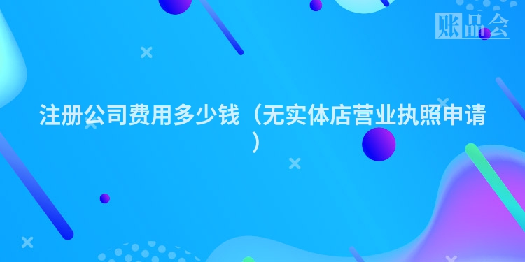注册公司费用多少钱（无实体店营业执照申请）