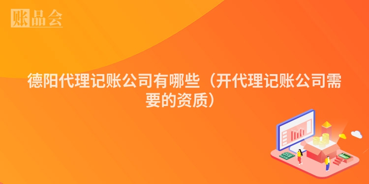 德阳代理记账公司有哪些（开代理记账公司需要的资质）