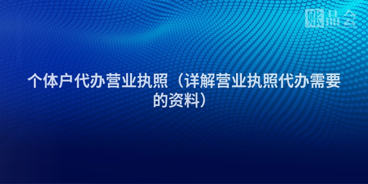 个体户代办营业执照（详解营业执照代办需要的资料）