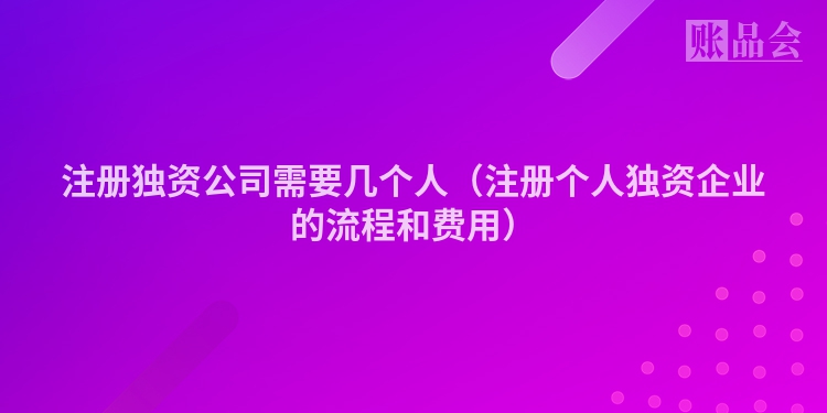 注册独资公司需要几个人（注册个人独资企业的流程和费用）