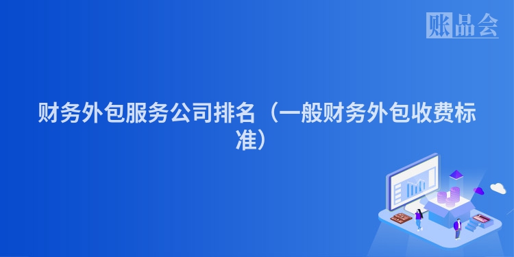 财务外包服务公司排名（一般财务外包收费标准）
