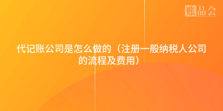 代记账公司是怎么做的（注册一般纳税人公司的流程及费用）