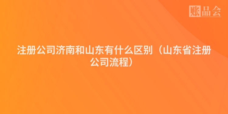 注册公司济南和山东有什么区别(山东省注册公司流程)