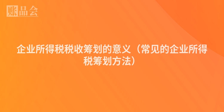 企业所得税税收筹划的意义（常见的企业所得税筹划方法）