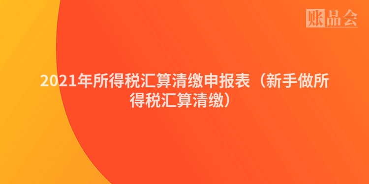 2021年所得税汇算清缴申报表（新手做所得税汇算清缴）