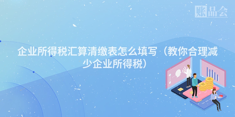 企业所得税汇算清缴表怎么填写（教你合理减少企业所得税）