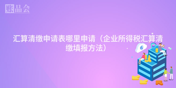 汇算清缴申请表哪里申请（企业所得税汇算清缴填报方法）