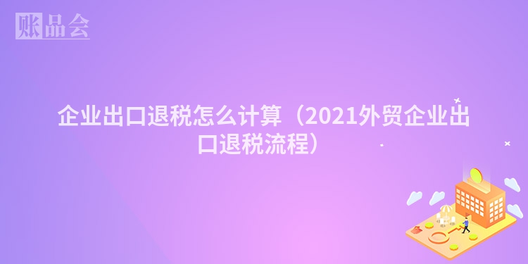 企业出口退税怎么计算（2021外贸企业出口退税流程）