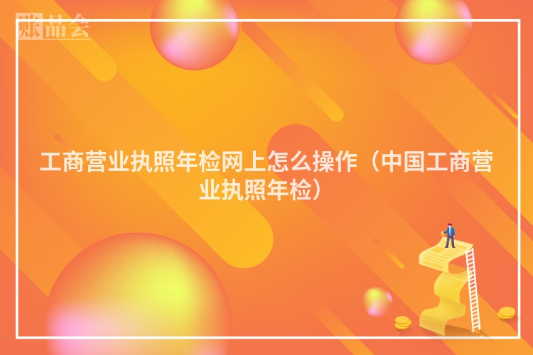 工商营业执照年检网上怎么操作(中国工商营业执照年检)
