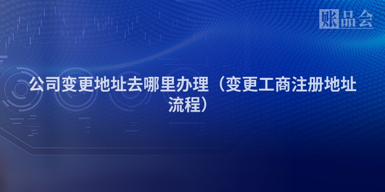 公司变更地址去哪里办理（变更工商注册地址流程）