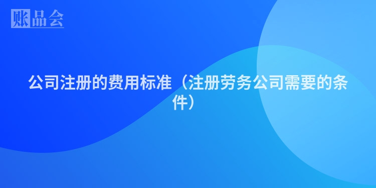 公司注册的费用标准（注册劳务公司需要的条件）