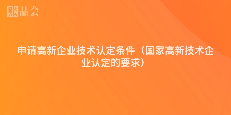 申请高新企业技术认定条件（国家高新技术企业认定的要求）