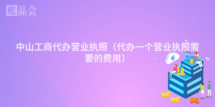 中山工商代办营业执照（代办一个营业执照需要的费用）