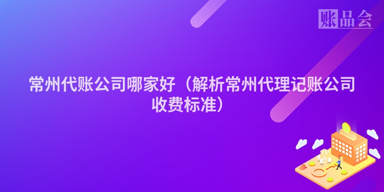常州代账公司哪家好（解析常州代理记账公司收费标准）
