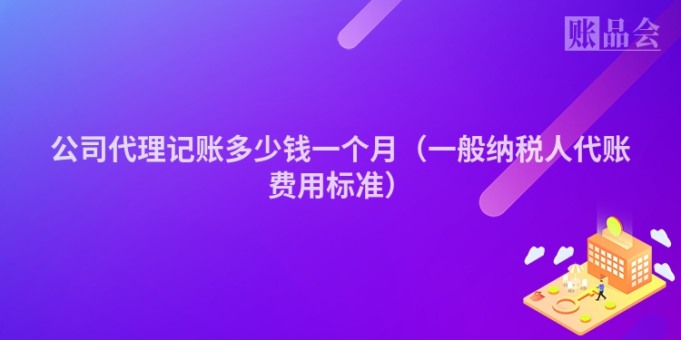 公司代理记账多少钱一个月（一般纳税人代账费用标准）