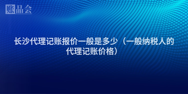 长沙代理记账报价一般是多少（一般纳税人的代理记账价格）