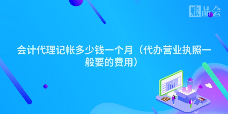 会计代理记帐多少钱一个月（代办营业执照一般要的费用）