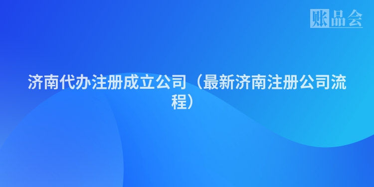 济南代办注册成立公司（最新济南注册公司流程）