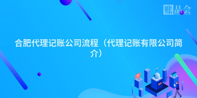 合肥代理记账公司流程（代理记账有限公司简介）