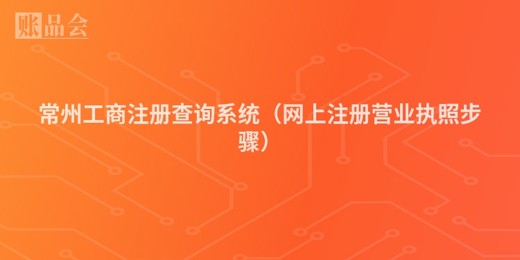 常州工商注册查询系统（网上注册营业执照步骤）