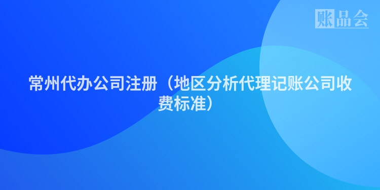常州代办公司注册（地区分析代理记账公司收费标准）