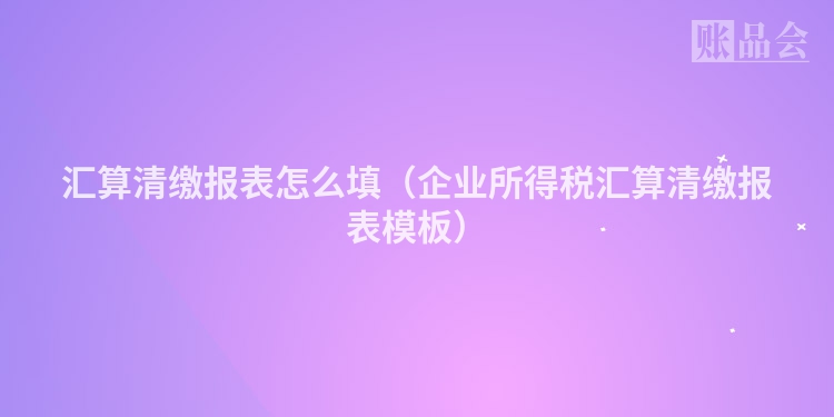 汇算清缴报表怎么填（企业所得税汇算清缴报表模板）