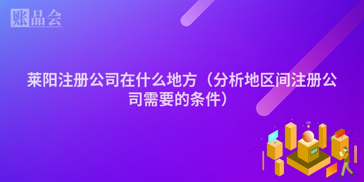 莱阳注册公司在什么地方（分析地区间注册公司需要的条件）
