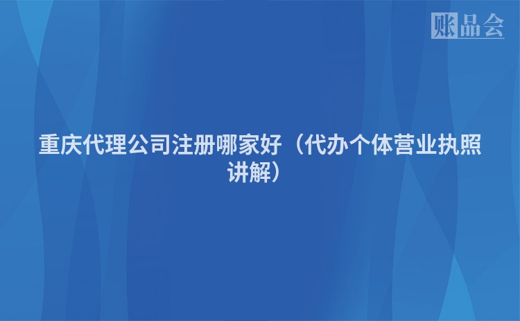 重庆代理公司注册哪家好(代办个体营业执照讲解)