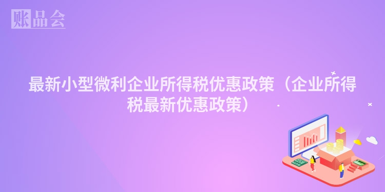 最新小型微利企业所得税优惠政策（企业所得税最新优惠政策）