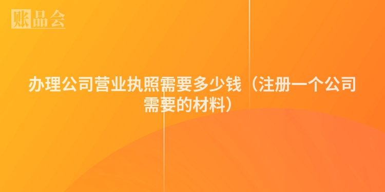 办理公司营业执照需要多少钱（注册一个公司需要的材料）