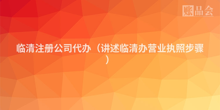 临清注册公司代办（讲述临清办营业执照步骤）