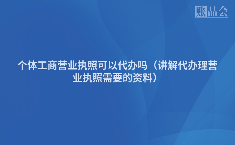 个体工商营业执照可以代办吗（讲解代办理营业执照需要的资料）