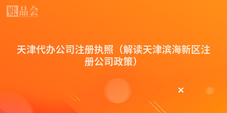 天津代办公司注册执照（解读天津滨海新区注册公司政策）